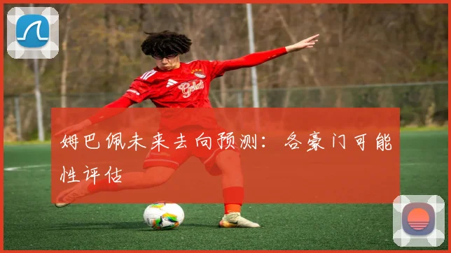 姆巴佩未来去向预测：各豪门可能性评估