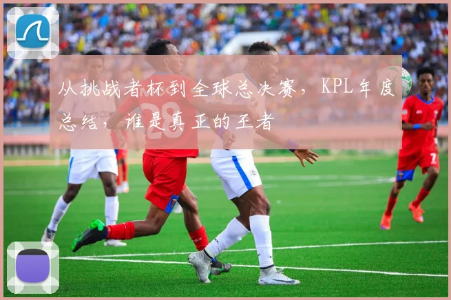 从挑战者杯到全球总决赛,KPL年度总结,谁是真正的王者
