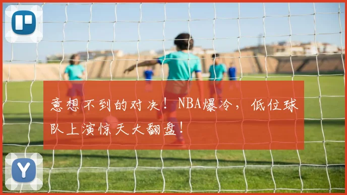 意想不到的对决！NBA爆冷，低位球队上演惊天大翻盘！