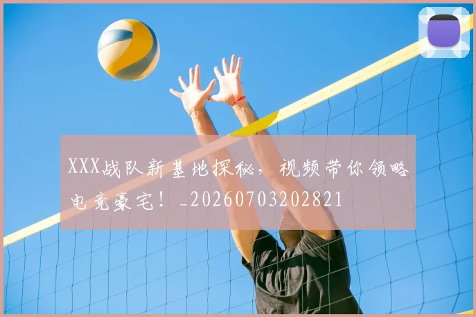XXX战队新基地探秘,视频带你领略电竞豪宅!_20260703202821