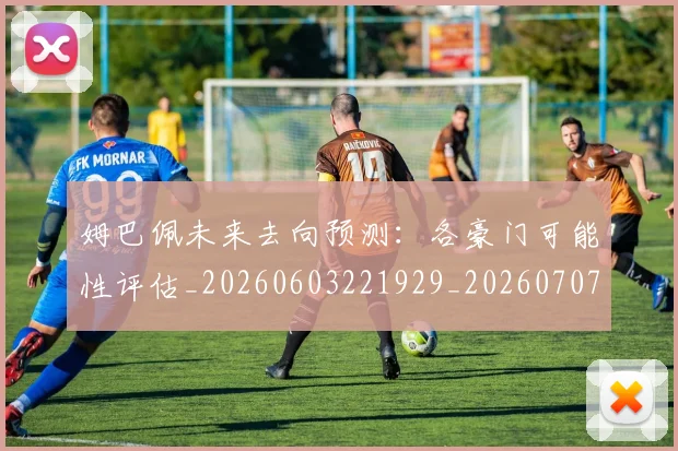 姆巴佩未来去向预测：各豪门可能性评估_20260603221929_20260707023955