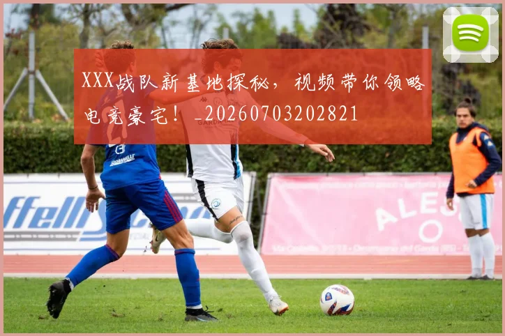 XXX战队新基地探秘，视频带你领略电竞豪宅！_20260703202821