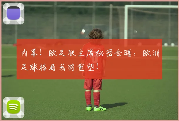 内幕！欧足联主席秘密会晤，欧洲足球格局或将重塑！